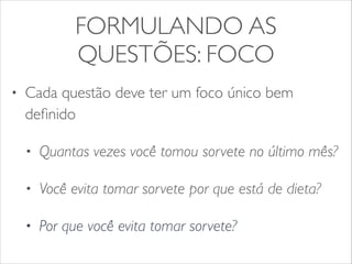 FORMULANDO AS 
QUESTÕES: FOCO 
• Cada questão deve ter um foco único bem 
definido 
• Quantas vezes você tomou sorvete no último mês? 
• Você evita tomar sorvete por que está de dieta? 
• Por que você evita tomar sorvete? 
 