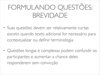 FORMULANDO QUESTÕES: 
BREVIDADE 
• Suas questões devem ser relativamente curtas 
exceto quando texto adicional for necessário para 
contextualizar ou definir terminologia 
• Questões longas e complexas podem confundir os 
participantes e aumentar a chance deles 
responderem sem convicção 
 