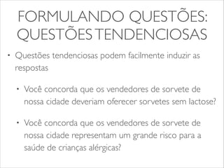 FORMULANDO QUESTÕES: 
QUESTÕES TENDENCIOSAS 
• Questões tendenciosas podem facilmente induzir as 
respostas 
• Você concorda que os vendedores de sorvete de 
nossa cidade deveriam oferecer sorvetes sem lactose? 
• Você concorda que os vendedores de sorvete de 
nossa cidade representam um grande risco para a 
saúde de crianças alérgicas? 
 
