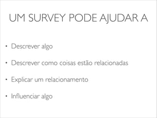 UM SURVEY PODE AJUDAR A 
• Descrever algo 
• Descrever como coisas estão relacionadas 
• Explicar um relacionamento 
• Influenciar algo 
 