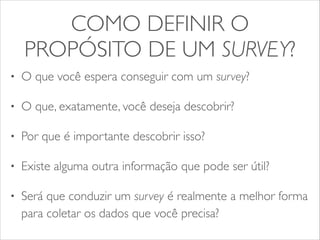 COMO DEFINIR O 
PROPÓSITO DE UM SURVEY? 
• O que você espera conseguir com um survey? 
• O que, exatamente, você deseja descobrir? 
• Por que é importante descobrir isso? 
• Existe alguma outra informação que pode ser útil? 
• Será que conduzir um survey é realmente a melhor forma 
para coletar os dados que você precisa? 
 
