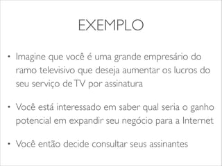 EXEMPLO 
• Imagine que você é uma grande empresário do 
ramo televisivo que deseja aumentar os lucros do 
seu serviço de TV por assinatura 
• Você está interessado em saber qual seria o ganho 
potencial em expandir seu negócio para a Internet 
• Você então decide consultar seus assinantes 
 