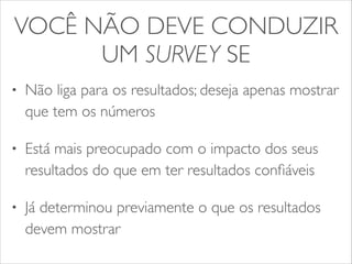 VOCÊ NÃO DEVE CONDUZIR 
UM SURVEY SE 
• Não liga para os resultados; deseja apenas mostrar 
que tem os números 
• Está mais preocupado com o impacto dos seus 
resultados do que em ter resultados confiáveis 
• Já determinou previamente o que os resultados 
devem mostrar 
 
