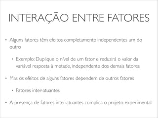 INTERAÇÃO ENTRE FATORES 
• Alguns fatores têm efeitos completamente independentes um do 
outro 
• Exemplo: Duplique o nível de um fator e reduzirá o valor da 
variável resposta à metade, independente dos demais fatores 
• Mas os efeitos de alguns fatores dependem de outros fatores 
• Fatores inter-atuantes 
• A presença de fatores inter-atuantes complica o projeto experimental 
 