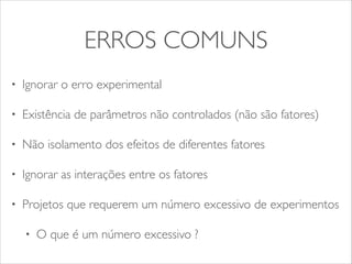 ERROS COMUNS 
• Ignorar o erro experimental 
• Existência de parâmetros não controlados (não são fatores) 
• Não isolamento dos efeitos de diferentes fatores 
• Ignorar as interações entre os fatores 
• Projetos que requerem um número excessivo de experimentos 
• O que é um número excessivo ? 
 