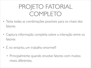 PROJETO FATORIAL 
COMPLETO 
• Testa todas as combinações possíveis para os níveis dos 
fatores 
• Captura informação completa sobre a interação entre os 
fatores 
• É, no entanto, um trabalho enorme!!! 
• Principalmente quando envolve fatores com muitos 
níveis diferentes. 
 
