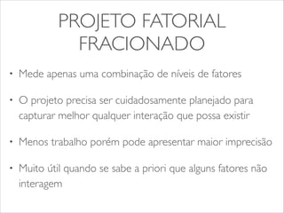 PROJETO FATORIAL 
FRACIONADO 
• Mede apenas uma combinação de níveis de fatores 
• O projeto precisa ser cuidadosamente planejado para 
capturar melhor qualquer interação que possa existir 
• Menos trabalho porém pode apresentar maior imprecisão 
• Muito útil quando se sabe a priori que alguns fatores não 
interagem 
 
