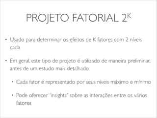 PROJETO FATORIAL 2K 
• Usado para determinar os efeitos de K fatores com 2 níveis 
cada 
• Em geral, este tipo de projeto é utilizado de maneira preliminar, 
antes de um estudo mais detalhado 
• Cada fator é representado por seus níveis máximo e mínimo 
• Pode oferecer “insights" sobre as interações entre os vários 
fatores 
 