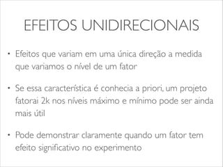 EFEITOS UNIDIRECIONAIS 
• Efeitos que variam em uma única direção a medida 
que variamos o nível de um fator 
• Se essa característica é conhecia a priori, um projeto 
fatorai 2k nos níveis máximo e mínimo pode ser ainda 
mais útil 
• Pode demonstrar claramente quando um fator tem 
efeito significativo no experimento 
 