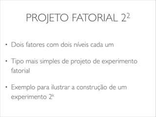PROJETO FATORIAL 22 
• Dois fatores com dois níveis cada um 
• Tipo mais simples de projeto de experimento 
fatorial 
• Exemplo para ilustrar a construção de um 
experimento 2k 
 