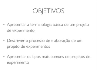 OBJETIVOS 
• Apresentar a terminologia básica de um projeto 
de experimento 
• Descrever o processo de elaboração de um 
projeto de experimentos 
• Apresentar os tipos mais comuns de projetos de 
experimento 
 