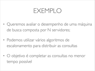 EXEMPLO 
• Queremos avaliar o desempenho de uma máquina 
de busca composta por N servidores; 
• Podemos utilizar vários algoritmos de 
escalonamento para distribuir as consultas 
• O objetivo é completar as consultas no menor 
tempo possível 
 