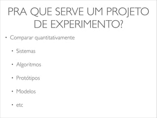 PRA QUE SERVE UM PROJETO 
DE EXPERIMENTO? 
• Comparar quantitativamente 
• Sistemas 
• Algoritmos 
• Protótipos 
• Modelos 
• etc 
 