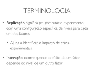 TERMINOLOGIA 
• Replicação: significa (re-)executar o experimento 
com uma configuração específica de níveis para cada 
um dos fatores 
• Ajuda a identificar o impacto de erros 
experimentais 
• Interação: ocorre quando o efeito de um fator 
depende do nível de um outro fator 
 