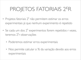 PROJETOS FATORIAIS 2KR 
• Projetos fatoriais 2k não permitem estimar os erros 
experimentais já que nenhum experimento é repetido 
• Se cada um dos 2k experimentos forem repetidos r vezes, 
teremos 2kr observações 
• Poderemos estimar erros experimentais 
• Nos permite calcular o % da variação devido aos erros 
experimentais 
 