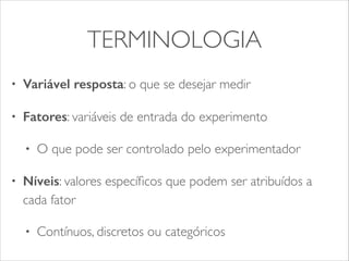 TERMINOLOGIA 
• Variável resposta: o que se desejar medir 
• Fatores: variáveis de entrada do experimento 
• O que pode ser controlado pelo experimentador 
• Níveis: valores específicos que podem ser atribuídos a 
cada fator 
• Contínuos, discretos ou categóricos 
 