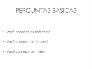 PERGUNTAS BÁSICAS 
• Você conhece as métricas? 
• Você conhece os fatores? 
• Você conhece os níveis? 
 