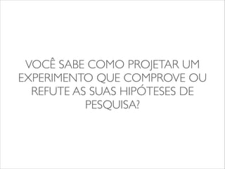 VOCÊ SABE COMO PROJETAR UM 
EXPERIMENTO QUE COMPROVE OU 
REFUTE AS SUAS HIPÓTESES DE 
PESQUISA? 
 