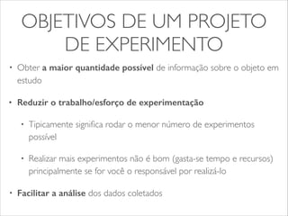 OBJETIVOS DE UM PROJETO 
DE EXPERIMENTO 
• Obter a maior quantidade possível de informação sobre o objeto em 
estudo 
• Reduzir o trabalho/esforço de experimentação 
• Tipicamente significa rodar o menor número de experimentos 
possível 
• Realizar mais experimentos não é bom (gasta-se tempo e recursos) 
principalmente se for você o responsável por realizá-lo 
• Facilitar a análise dos dados coletados 
 