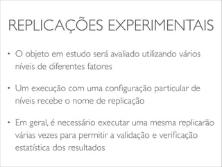 REPLICAÇÕES EXPERIMENTAIS 
• O objeto em estudo será avaliado utilizando vários 
níveis de diferentes fatores 
• Um execução com uma configuração particular de 
níveis recebe o nome de replicação 
• Em geral, é necessário executar uma mesma replicarão 
várias vezes para permitir a validação e verificação 
estatística dos resultados 
 