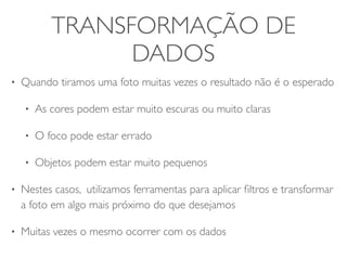 TRANSFORMAÇÃO DE 
DADOS 
• Quando tiramos uma foto muitas vezes o resultado não é o esperado 
• As cores podem estar muito escuras ou muito claras 
• O foco pode estar errado 
• Objetos podem estar muito pequenos 
• Nestes casos, utilizamos ferramentas para aplicar filtros e transformar 
a foto em algo mais próximo do que desejamos 
• Muitas vezes o mesmo ocorrer com os dados 
 