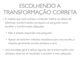 ESCOLHENDO A 
TRANSFORMAÇÃO CORRETA 
• A medida que você começa a entender melhor os efeitos de 
diferentes transformações começará a se perguntar como 
escolher a transformação adequada 
• Não é simples responder esta pergunta! 
• Apesar de existirem métodos estatísticos para essa escolha, a 
resposta geralmente envolve tentativa e erro 
• Uma estratégia geral é aplicar algumas das transformações mais 
utilizadas, observar os resultados e escolher a mais adequada 
 