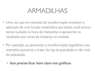 ARMADILHAS 
• Uma vez que os métodos de transformação envolvem a 
aplicação de uma função matemática aos dados, você precisa 
tomar cuidado na hora de interpretar e apresentar os 
resultados por conta da mudança na unidade 
• Por exemplo, ao apresentar a transformação logarítmica nos 
exemplos passamos a tratar do log da população e não mais 
da população. 
• Isso precisa ficar bem claro nos gráficos 

