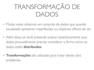 TRANSFORMAÇÃO DE 
DADOS 
• Muitas vezes obtemos um conjunto de dados que quando 
visualizado apresenta imperfeições ou objetivos difíceis de ver 
• Além disso, se você pretende analisar estatisticamente seus 
dados provavelmente precisar considerar a forma como os 
dados estão distribuídos 
• Transformações são utilizadas para tratar destes dois 
problemas 
 