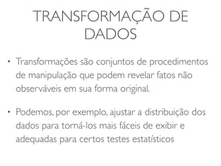 TRANSFORMAÇÃO DE 
DADOS 
• Transformações são conjuntos de procedimentos 
de manipulação que podem revelar fatos não 
observáveis em sua forma original. 
• Podemos, por exemplo, ajustar a distribuição dos 
dados para torná-los mais fáceis de exibir e 
adequadas para certos testes estatísticos 
 