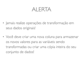 ALERTA 
• Jamais realize operações de transformação em 
seus dados originais! 
• Você deve criar uma nova coluna para armazenar 
os novos valores para as variáveis sendo 
transformadas ou criar uma cópia inteira do seu 
conjunto de dados! 
 