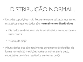 DISTRIBUIÇÃO NORMAL 
• Uma das suposições mais frequentemente utilizadas nos testes 
estatísticos é que os dados são normalmente distribuídos 
• Os dados se distribuem de foram simétrica ao redor de um 
valor central 
• “Curva do sino” 
• Alguns dados que são geralmente geralmente distribuídos de 
forma normal são medições humanas como altura, peso, 
expectativa de vida e resultados em testes de QI 
 