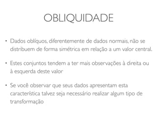 OBLIQUIDADE 
• Dados oblíquos, diferentemente de dados normais, não se 
distribuem de forma simétrica em relação a um valor central. 
• Estes conjuntos tendem a ter mais observações à direita ou 
à esquerda deste valor 
• Se você observar que seus dados apresentam esta 
característica talvez seja necessário realizar algum tipo de 
transformação 
 