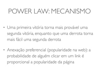 POWER LAW: MECANISMO 
• Uma primeira vitória torna mais provável uma 
segunda vitória, enquanto que uma derrota torna 
mais fácil uma segunda derrota 
• Anexação preferencial (popularidade na web): a 
probabilidade de alguém clicar em um link é 
proporcional a popularidade da página 
 
