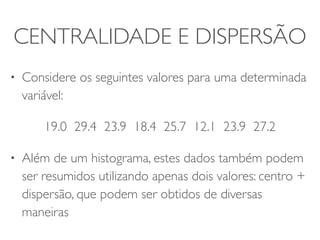 CENTRALIDADE E DISPERSÃO 
• Considere os seguintes valores para uma determinada 
variável: 
19.0 29.4 23.9 18.4 25.7 12.1 23.9 27.2 
• Além de um histograma, estes dados também podem 
ser resumidos utilizando apenas dois valores: centro + 
dispersão, que podem ser obtidos de diversas 
maneiras 
 
