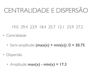 CENTRALIDADE E DISPERSÃO 
! 
19.0 29.4 23.9 18.4 25.7 12.1 23.9 27.2 
• Centralidade 
• Semi-amplitude: (max(x) + min(x)) /2 = 20.75 
• Dispersão 
• Amplitude: max(x) - min(x) = 17.3 
 
