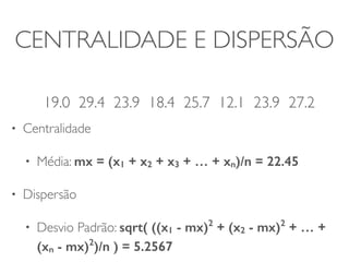 CENTRALIDADE E DISPERSÃO 
! 
19.0 29.4 23.9 18.4 25.7 12.1 23.9 27.2 
• Centralidade 
• Média: mx = (x1 + x2 + x3 + … + xn)/n = 22.45 
• Dispersão 
• Desvio Padrão: sqrt( ((x1 - mx)2 + (x2 - mx)2 + … + 
(xn - mx)2)/n ) = 5.2567 
 