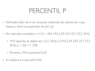 PERCENTIL P 
• Definição: Valor de xi no conjunto ordenado de valores de x que 
separa a série na proporção de p/(1-p) 
• Por exemplo, considere x =(12.1 18.4 19.0 23.9 23.9 25.7 27.2 29.4) 
• 19.0 separata os dados em (12.1,18.4) e (19.0 23.9 23.9 25.7 27.2 
29.4), p = 2/6 => 33% 
• Portanto, 19.0 é percentil 0.33 
• A mediana é o percentil 0.50 
• ) 
 