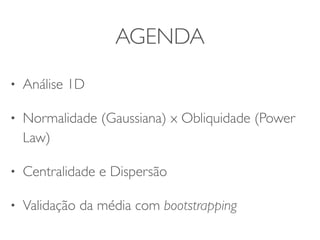 AGENDA 
• Análise 1D 
• Normalidade (Gaussiana) x Obliquidade (Power 
Law) 
• Centralidade e Dispersão 
• Validação da média com bootstrapping 
 