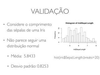 VALIDAÇÃO 
• Considere o comprimento 
das sépalas de uma Iris 
• Não parece seguir uma 
distribuição normal 
• Média: 5.8433 
• Desvio padrão: 0.8253 
hist(iris$Sepal.Length,breaks=20) 
 