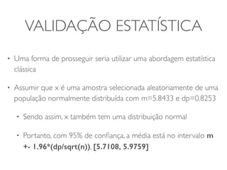 VALIDAÇÃO ESTATÍSTICA 
• Uma forma de prosseguir seria utilizar uma abordagem estatística 
clássica 
• Assumir que x é uma amostra selecionada aleatoriamente de uma 
população normalmente distribuída com m=5.8433 e dp=0.8253 
• Sendo assim, x também tem uma distribuição normal 
• Portanto, com 95% de confiança, a média está no intervalo m 
+- 1.96*(dp/sqrt(n)), [5.7108, 5.9759] 
 