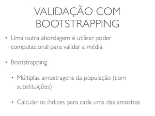 VALIDAÇÃO COM 
BOOTSTRAPPING 
• Uma outra abordagem é utilizar poder 
computacional para validar a média 
• Bootstrapping 
• Múltiplas amostragens da população (com 
substituições) 
• Calcular os índices para cada uma das amostras 
 