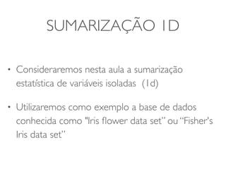 SUMARIZAÇÃO 1D 
• Consideraremos nesta aula a sumarização 
estatística de variáveis isoladas (1d) 
• Utilizaremos como exemplo a base de dados 
conhecida como "Iris flower data set” ou “Fisher's 
Iris data set” 
 