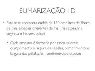 SUMARIZAÇÃO 1D 
• Esta base apresenta uma amostra com dados de 
150 flores de três espécies diferentes de Iris (Iris 
setosa, Iris virginica e Iris versicolor) 
• Cada flor é representada por cinco valores: 
comprimento e largura da sépalas, comprimento 
e largura das pétalas (em centímetros) e espécie 
 
