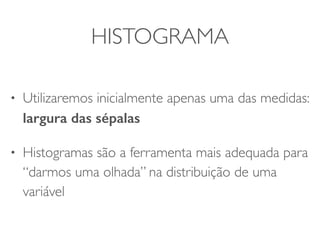 HISTOGRAMA 
• Focaremos inicialmente apenas uma das medidas: 
largura das sépalas 
• Histogramas são a ferramenta mais adequada para 
“darmos uma olhada” na distribuição de uma 
variável 
 