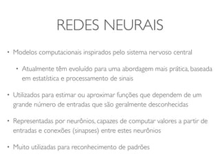 REDES NEURAIS 
• Modelos computacionais inspirados pelo sistema nervoso central 
• Atualmente têm evoluído para uma abordagem mais prática, baseada 
em estatística e processamento de sinais 
• Utilizados para estimar ou aproximar funções que dependem de um 
grande número de entradas que são geralmente desconhecidas 
• Representadas por neurônios, capazes de computar valores a partir de 
entradas e conexões (sinapses) entre estes neurônios 
• Muito utilizadas para reconhecimento de padrões 
 