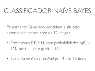 CLASSIFICADOR NAÏVE BAYES 
• Pensamento Bayesiano: considere a situação 
anterior, de acordo com os 12 artigos 
• Três classes F, E, e H, com probabilidades p(F) = 
1/3, p(E) = 1/3 e p(H) = 1/3 
• Cada classe é responsável por 4 dos 12 itens 
 