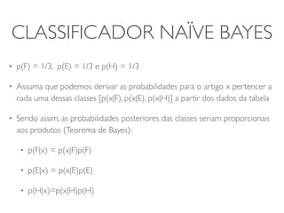 CLASSIFICADOR NAÏVE BAYES 
• p(F) = 1/3, p(E) = 1/3 e p(H) = 1/3 
• Assuma que podemos derivar as probabilidades para o artigo x pertencer a 
cada uma dessas classes [p(x|F), p(x|E), p(x|H)] a partir dos dados da tabela 
• Sendo assim, as probabilidades posteriores das classes seriam proporcionais 
aos produtos (Teorema de Bayes): 
• p(F|x) = p(x|F)p(F) 
• p(E|x) = p(x|E)p(E) 
• p(H|x)=p(x|H)p(H) 
 