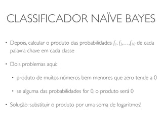 CLASSIFICADOR NAÏVE BAYES 
• Depois, calcular o produto das probabilidades f1, f2,…,f10 de cada 
palavra chave em cada classe 
• Dois problemas aqui: 
• produto de muitos números bem menores que zero tende a 0 
• se alguma das probabilidades for 0, o produto será 0 
• Solução: substituir o produto por uma soma de logaritmos! 
 