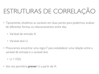 ESTRUTURAS DE CORRELAÇÃO 
• Tipicamente, dividimos as variáveis em duas partes para podermos analisar 
de diferentes formas os relacionamentos entre elas 
• Variável de entrada: X 
• Variável alvo: U 
• Procuramos encontrar uma regra F para estabelecer uma relação entre a 
variável de entrada e a variável alvo 
• U = F(X) 
• Isto nos permitiria prever U a partir de X. 
 