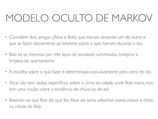MODELO OCULTO DE MARKOV 
• Considere dois amigos (Alice e Bob) que moram distantes um do outro e 
que se falam diariamente ao telefone sobre o que fizeram durante o dia 
• Bob só se interessa por três tipos de atividade: caminhadas, compras e 
limpeza do apartamento 
• A escolha sobre o que fazer é determinada exclusivamente pelo clima do dia 
• Alice não tem dados específicos sobre o clima da cidade onde Bob mora, mas 
tem uma noção sobre a tendência de chuva ou de sol. 
• Baseado no que Bob diz que fez, Alice ela tenta adivinhar como estava o clima 
na cidade de Bob 
 